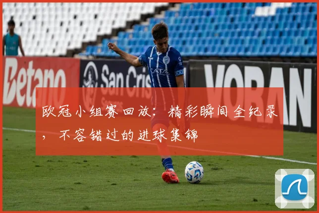 欧冠小组赛回放：精彩瞬间全纪录，不容错过的进球集锦