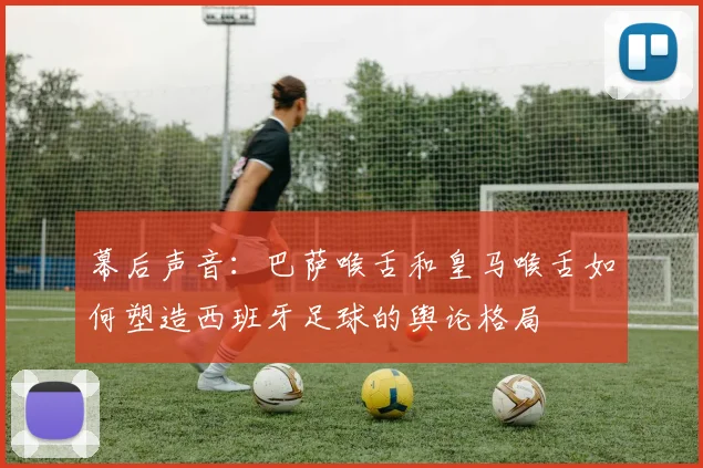 幕后声音:巴萨喉舌和皇马喉舌如何塑造西班牙足球的舆论格局