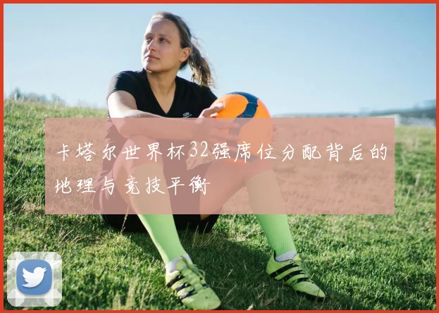 卡塔尔世界杯32强席位分配背后的地理与竞技平衡