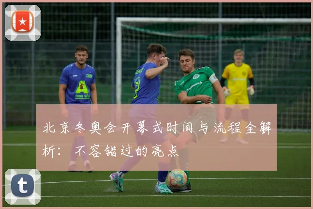 北京冬奥会开幕式时间与流程全解析:不容错过的亮点